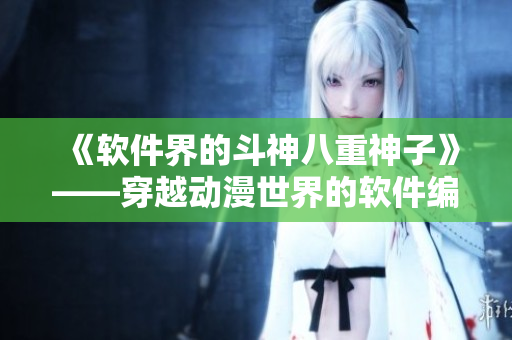 《软件界的斗神八重神子》——穿越动漫世界的软件编辑