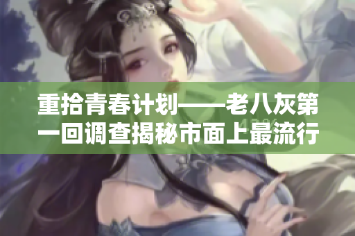 重拾青春计划——老八灰第一回调查揭秘市面上最流行的软件