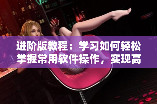 进阶版教程：学习如何轻松掌握常用软件操作，实现高效办公！