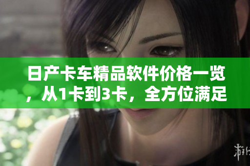 日产卡车精品软件价格一览，从1卡到3卡，全方位满足您的需求！