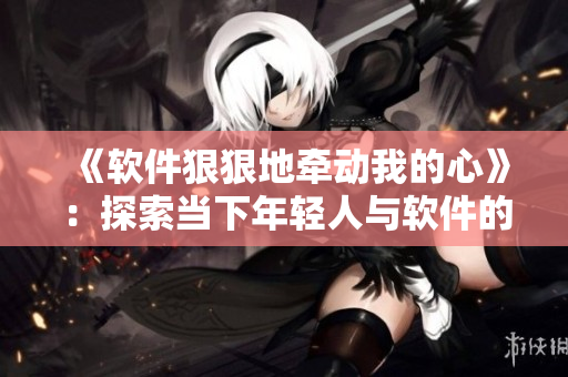 《软件狠狠地牵动我的心》：探索当下年轻人与软件的情感关系