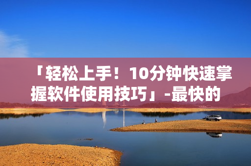 「轻松上手！10分钟快速掌握软件使用技巧」-最快的软件学习方式