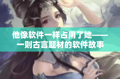 他像软件一样占用了她——一则古言题材的软件故事
