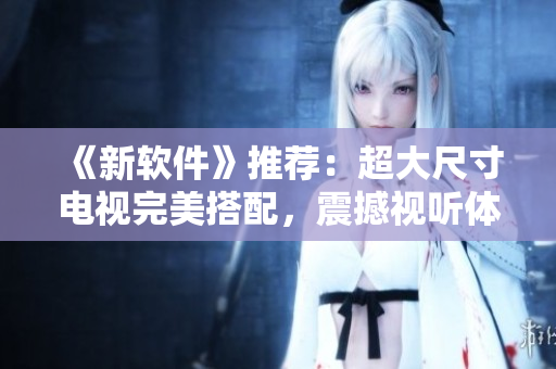 《新软件》推荐：超大尺寸电视完美搭配，震撼视听体验！