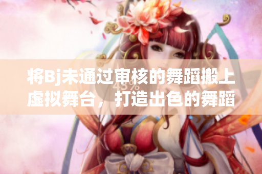 将Bj未通过审核的舞蹈搬上虚拟舞台，打造出色的舞蹈作品！