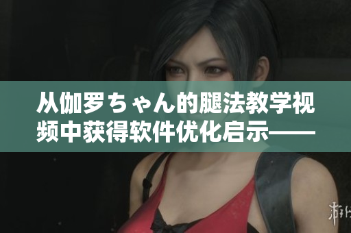 从伽罗ちゃん的腿法教学视频中获得软件优化启示——一位编辑的心得分享！