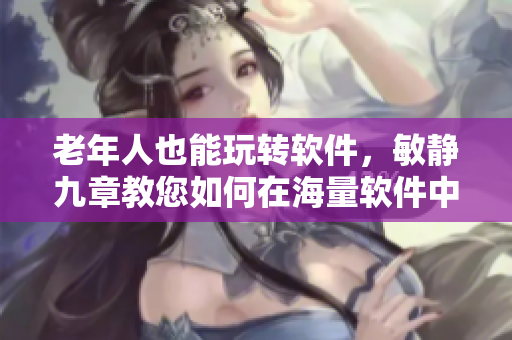 老年人也能玩转软件，敏静九章教您如何在海量软件中游刃有余