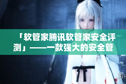 「软管家腾讯软管家安全评测」——一款强大的安全管家让你的电脑更加安全