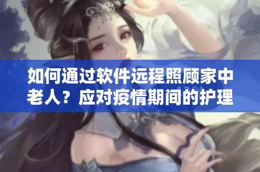 如何通过软件远程照顾家中老人？应对疫情期间的护理难题