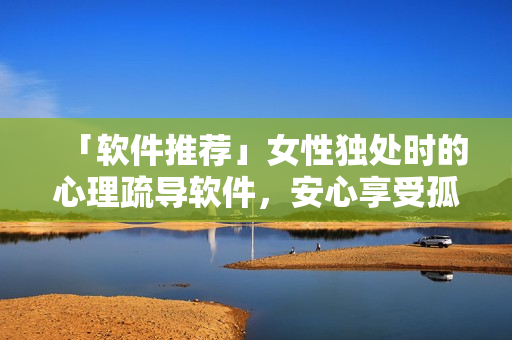 「软件推荐」女性独处时的心理疏导软件，安心享受孤独时光！