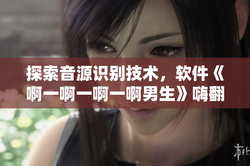 探索音源识别技术，软件《啊一啊一啊一啊男生》嗨翻你的音乐世界