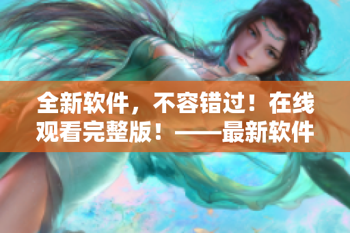 全新软件，不容错过！在线观看完整版！——最新软件在线视频演示全程