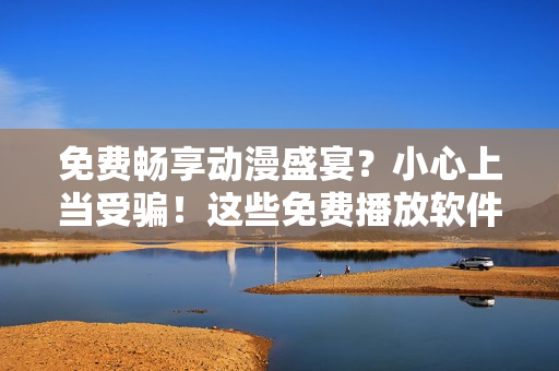 免费畅享动漫盛宴？小心上当受骗！这些免费播放软件可能存在安全风险