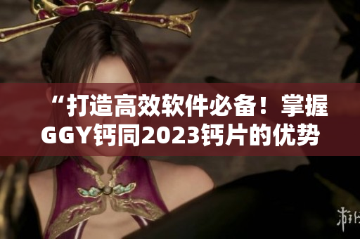 “打造高效软件必备！掌握GGY钙同2023钙片的优势与技巧”