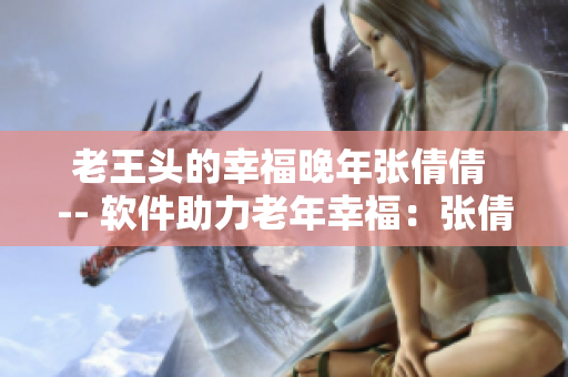 老王头的幸福晚年张倩倩 -- 软件助力老年幸福：张倩倩的晚年新生