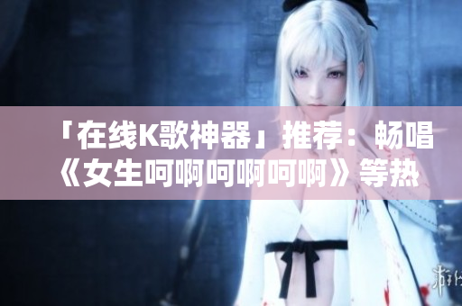 「在线K歌神器」推荐：畅唱《女生呵啊呵啊呵啊》等热门歌曲