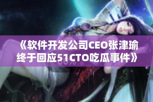 《软件开发公司CEO张津瑜终于回应51CTO吃瓜事件》