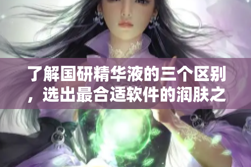 了解国研精华液的三个区别，选出最合适软件的润肤之选