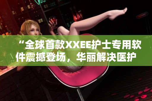 “全球首款XXEE护士专用软件震撼登场，华丽解决医护痛点！”