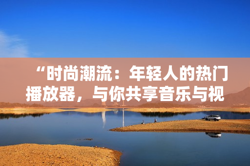 “时尚潮流：年轻人的热门播放器，与你共享音乐与视频乐趣！”