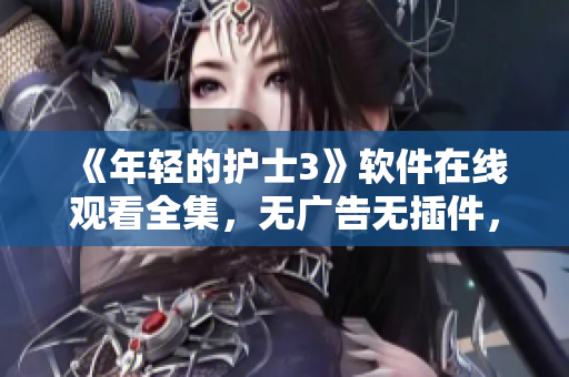 《年轻的护士3》软件在线观看全集，无广告无插件，高清流畅体验！