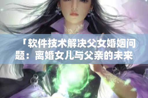 「软件技术解决父女婚姻问题：离婚女儿与父亲的未来可期」
