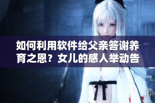 如何利用软件给父亲答谢养育之恩？女儿的感人举动告诉我们什么？