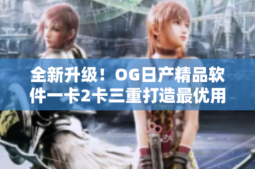 全新升级！OG日产精品软件一卡2卡三重打造最优用户体验