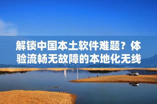 解锁中国本土软件难题？体验流畅无故障的本地化无线通讯系统