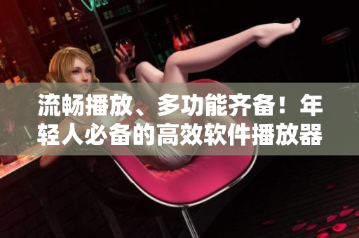 流畅播放、多功能齐备！年轻人必备的高效软件播放器推荐