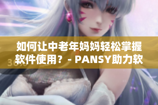 如何让中老年妈妈轻松掌握软件使用？- PANSY助力软件使用普及化