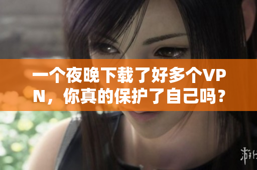一个夜晚下载了好多个VPN，你真的保护了自己吗？
