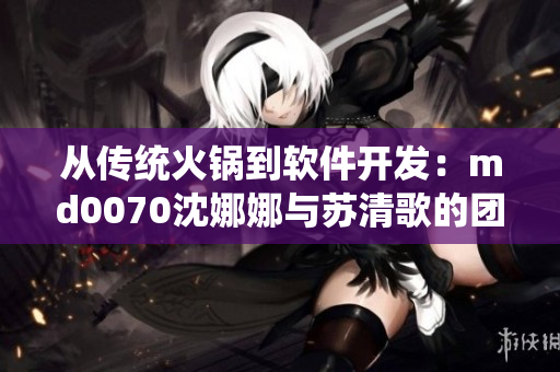 从传统火锅到软件开发：md0070沈娜娜与苏清歌的团圆故事