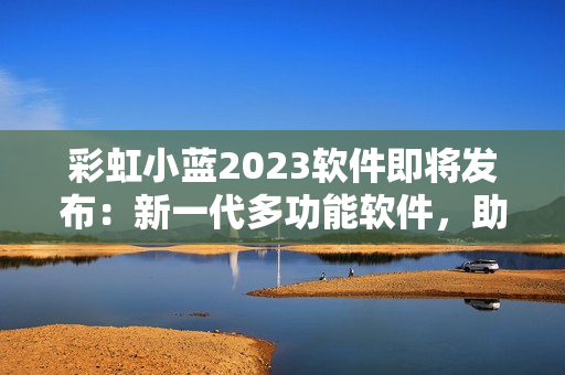 彩虹小蓝2023软件即将发布：新一代多功能软件，助你事半功倍！