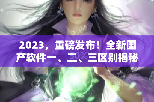 2023，重磅发布！全新国产软件一、二、三区别揭秘