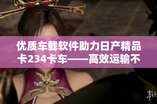 优质车载软件助力日产精品卡234卡车——高效运输不可或缺的利器
