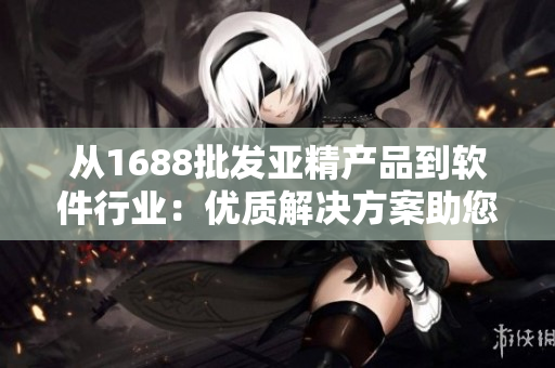 从1688批发亚精产品到软件行业：优质解决方案助您事半功倍！