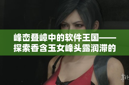 峰峦叠嶂中的软件王国——探索香含玉女峰头露润滞的软件奇观