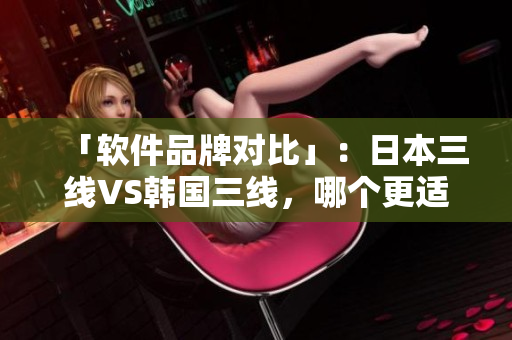 「软件品牌对比」：日本三线VS韩国三线，哪个更适合你？