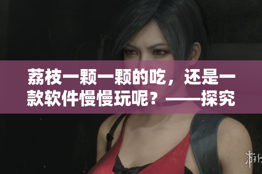 荔枝一颗一颗的吃，还是一款软件慢慢玩呢？——探究软件使用的迷人之处