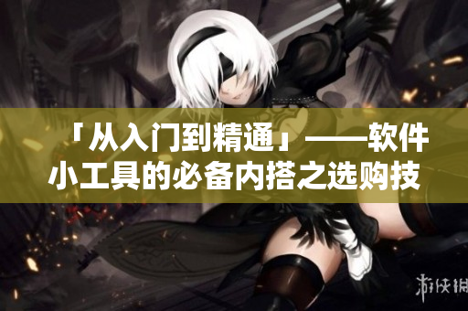 「从入门到精通」——软件小工具的必备内搭之选购技巧