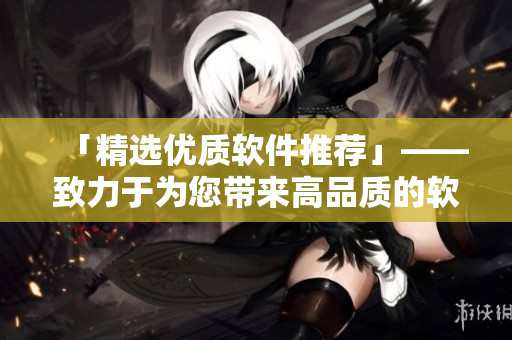 「精选优质软件推荐」——致力于为您带来高品质的软件产品推荐