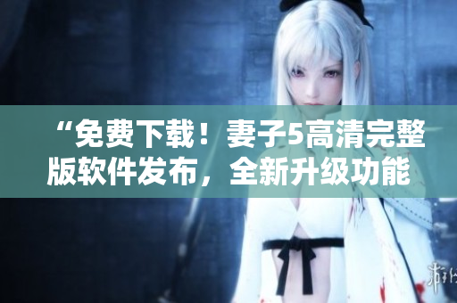 “免费下载！妻子5高清完整版软件发布，全新升级功能超乎想象！”