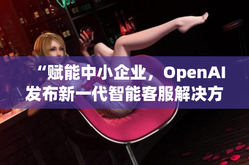 “赋能中小企业，OpenAI发布新一代智能客服解决方案”