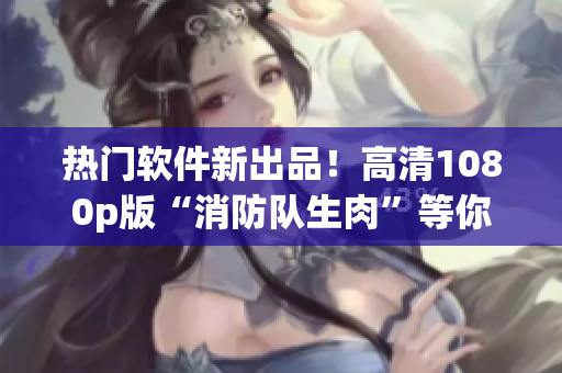 热门软件新出品！高清1080p版“消防队生肉”等你来下载