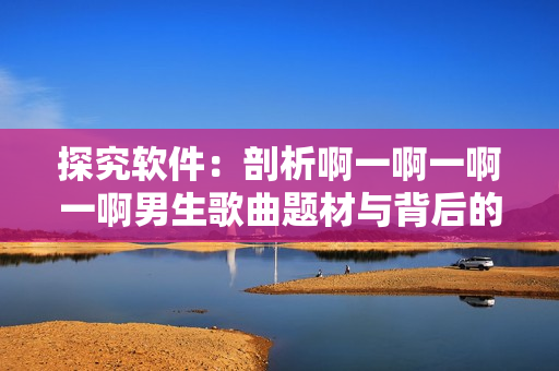 探究软件：剖析啊一啊一啊一啊男生歌曲题材与背后的软件产品元素