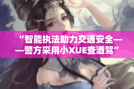 “智能执法助力交通安全——警方采用小XUE查酒驾”
