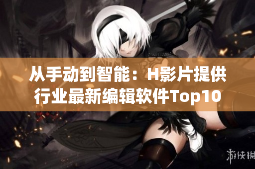 从手动到智能：H影片提供行业最新编辑软件Top10