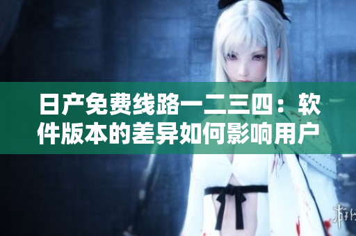 日产免费线路一二三四：软件版本的差异如何影响用户体验？