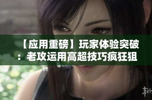 【应用重磅】玩家体验突破：老攻运用高超技巧疯狂狙击，追捧者如潮！